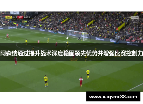 阿森纳通过提升战术深度稳固领先优势并增强比赛控制力
